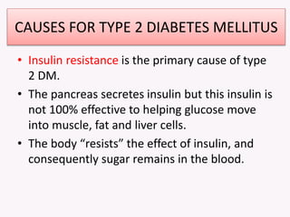 CAUSES FOR TYPE 2 DIABETES MELLITUS
• Insulin resistance is the primary cause of type
2 DM.
• The pancreas secretes insulin but this insulin is
not 100% effective to helping glucose move
into muscle, fat and liver cells.
• The body “resists” the effect of insulin, and
consequently sugar remains in the blood.
 