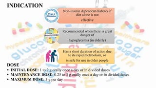 INDICATION
DOSE
 INITIAL DOSE: 1 to 2 g orally once a day or in divided doses
 MAINTENANCE DOSE: 0.25 to 3 g orally once a day or in divided doses
 MAXIMUM DOSE: 3 g per day
Non-insulin dependent diabetes if
diet alone is not
effective
Recommended when there is great
danger of
hypoglycemia (in elderly)
Has a short duration of action due
to its rapid metabolism, so
is safe for use in older people
 