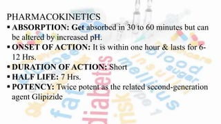 PHARMACOKINETICS
 ABSORPTION: Get absorbed in 30 to 60 minutes but can
be altered by increased pH.
 ONSET OF ACTION: It is within one hour & lasts for 6-
12 Hrs.
 DURATION OF ACTION: Short
 HALF LIFE: 7 Hrs.
 POTENCY: Twice potent as the related second-generation
agent Glipizide
 