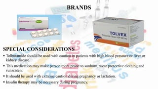 BRANDS
SPECIAL CONSIDERATIONS
 Tolbutamide should be used with caution in patients with high blood pressure or liver or
kidney disease.
 This medication may make person more prone to sunburn, wear protective clothing and
sunscreen.
 It should be used with extreme caution during pregnancy or lactation.
 Insulin therapy may be necessary during pregnancy.
 