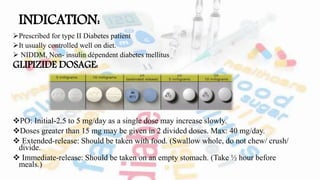 INDICATION:
Prescribed for type II Diabetes patient
It usually controlled well on diet.
 NIDDM, Non- insulin dépendent diabetes mellitus
GLIPIZIDE DOSAGE:
PO: Initial-2.5 to 5 mg/day as a single dose may increase slowly.
Doses greater than 15 mg may be given in 2 divided doses. Max: 40 mg/day.
 Extended-release: Should be taken with food. (Swallow whole, do not chew/ crush/
divide.
 Immediate-release: Should be taken on an empty stomach. (Take ½ hour before
meals.)
 