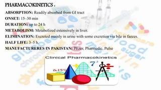 PHARMACOKINETICS :
ABSORPTION: Readily absorbed from GI tract
ONSET: 15–30 min
DURATION: up to 24 h
METABOLISM: Metabolized extensively in liver.
ELIMINATION: Excreted mainly in urine with some excretion via bile in faeces.
HALF LIFE: 3–5 h.
MANUFACTURERES IN PAKISTAN: Pfizer, Pharmedic, Pulse
 