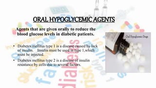 ORAL HYPOGLYCEMIC AGENTS
Agents that are given orally to reduce the
blood glucose levels in diabetic patients.
• Diabetes mellitus type 1 is a disease caused by lack
of insulin. Insulin must be used in type 1,which
must be injected.
• Diabetes mellitus type 2 is a disease of insulin
resistance by cells due to several factors.
 