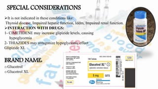 SPECIAL CONSIDERATIONS
It is not indicated in these conditions like:
Thyroid disease, Impaired hepatic function, Iddm, Impaired renal function.
INTERACTION WITH DRUGS:
1- CIMETIDENE may increase glipizide levels, causing
hypoglycemia
2- THIAZIDES may antagonize hypoglycemic effect
Glipizide XL
BRAND NAME:
oGlucotrol
oGlucotrol XL
 