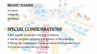 BRAND NAMES
Limzel
Raptrol
Novirep
SPECIAL CONSIDERATIONS
Not suitable for people with type 1 diabetes
You are pregnant, planning a pregnancy or breastfeeding
Taking any supplements which can lower blood glucose levels
If you have kidney or liver damage.
 