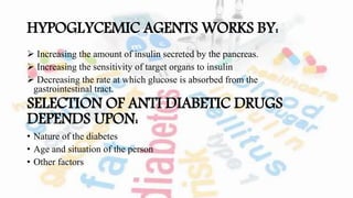 HYPOGLYCEMIC AGENTS WORKS BY:
 Increasing the amount of insulin secreted by the pancreas.
 Increasing the sensitivity of target organs to insulin
 Decreasing the rate at which glucose is absorbed from the
gastrointestinal tract.
SELECTION OF ANTI DIABETIC DRUGS
DEPENDS UPON:
• Nature of the diabetes
• Age and situation of the person
• Other factors
 