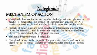 Nateglinide
MECHANISM OF ACTION:
• Nateglinide has no impact on insulin discharge without glucose or
maybe, it potentiates the impact of extracellular glucose on ATP-
sensitive potassium channel and also has little impact on insulin levels.
• Impacts of nateglinide are most elevated at intermediate glucose level
(3 to 10 mmo1/L) and it does not expand the insulin discharge
effectively stimulated by high glucose fixations.
• (It should be greater than 15 mmo1/L)
• Nateglinide seems to be specific for pancreatic B-cells and does not
seems to be influence skeletal or cardiovascular muscle or thyroid
tissue.
 