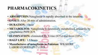 PHARMACOKINETICS
• ABSORPTION:Nateglinide is rapidly absorbed in the intestine.
• ONSET: After 30 min of administration.
• DURATION: 1 hour
• METABOLISM: Nateglinide is extensively metabolised, primarily by
cytochrome P450 2C9.
• ELIMINATION: eliminated By Urine (83%) and feces (10%).
• HALF LIFE: 1.5 hours
• Manufactures of netaglinide in Pakistan: WILSHIRE
LABORATORIES (PVT) LTD.
 
