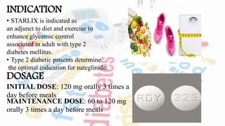 INDICATION
• STARLIX is indicated as
an adjunct to diet and exercise to
enhance glycemic control
associated in adult with type 2
diabetes mellitus.
• Type 2 diabetic patients determine
the optimal indication for nateglinide.
DOSAGE
INITIAL DOSE: 120 mg orally 3 times a
day before meals
MAINTENANCE DOSE: 60 to 120 mg
orally 3 times a day before meals
 
