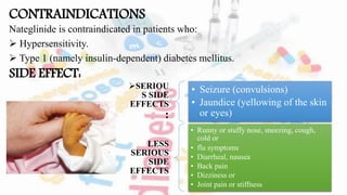 CONTRAINDICATIONS
Nateglinide is contraindicated in patients who:
 Hypersensitivity.
 Type 1 (namely insulin-dependent) diabetes mellitus.
SIDE EFFECT:
SERIOU
S SIDE
EFFECTS
:
• Seizure (convulsions)
• Jaundice (yellowing of the skin
or eyes)
LESS
SERIOUS
SIDE
EFFECTS
• Runny or stuffy nose, sneezing, cough,
cold or
• flu symptoms
• Diarrheal, nausea
• Back pain
• Dizziness or
• Joint pain or stiffness
 