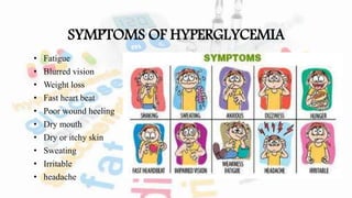 SYMPTOMS OF HYPERGLYCEMIA
• Fatigue
• Blurred vision
• Weight loss
• Fast heart beat
• Poor wound heeling
• Dry mouth
• Dry or itchy skin
• Sweating
• Irritable
• headache
 