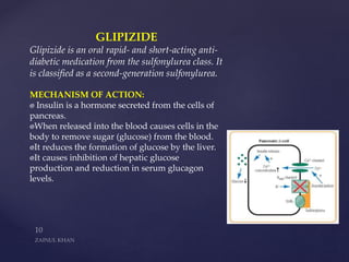 GLIPIZIDE
Glipizide is an oral rapid- and short-acting anti-
diabetic medication from the sulfonylurea class. It
is classified as a second-generation sulfonylurea.
MECHANISM OF ACTION:
Insulin is a hormone secreted from the cells of
pancreas.
When released into the blood causes cells in the
body to remove sugar (glucose) from the blood.
It reduces the formation of glucose by the liver.
It causes inhibition of hepatic glucose
production and reduction in serum glucagon
levels.
 