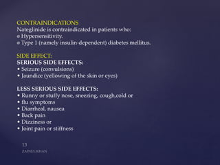 CONTRAINDICATIONS
Nateglinide is contraindicated in patients who:
Hypersensitivity.
Type 1 (namely insulin-dependent) diabetes mellitus.
SIDE EFFECT:
SERIOUS SIDE EFFECTS:
• Seizure (convulsions)
• Jaundice (yellowing of the skin or eyes)
LESS SERIOUS SIDE EFFECTS:
• Runny or stuffy nose, sneezing, cough,cold or
• flu symptoms
• Diarrheal, nausea
• Back pain
• Dizziness or
• Joint pain or stiffness
 