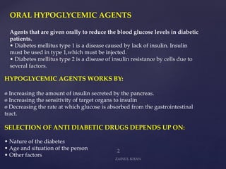 ORAL HYPOGLYCEMIC AGENTS
Agents that are given orally to reduce the blood glucose levels in diabetic
patients.
• Diabetes mellitus type 1 is a disease caused by lack of insulin. Insulin
must be used in type 1,which must be injected.
• Diabetes mellitus type 2 is a disease of insulin resistance by cells due to
several factors.
HYPOGLYCEMIC AGENTS WORKS BY:
Increasing the amount of insulin secreted by the pancreas.
Increasing the sensitivity of target organs to insulin
Decreasing the rate at which glucose is absorbed from the gastrointestinal
tract.
SELECTION OF ANTI DIABETIC DRUGS DEPENDS UP ON:
• Nature of the diabetes
• Age and situation of the person
• Other factors
 