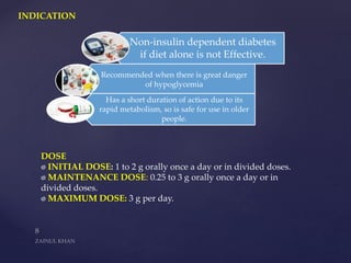 INDICATION
DOSE
INITIAL DOSE: 1 to 2 g orally once a day or in divided doses.
MAINTENANCE DOSE: 0.25 to 3 g orally once a day or in
divided doses.
MAXIMUM DOSE: 3 g per day.
Non-insulin dependent diabetes
if diet alone is not Effective.
Recommended when there is great danger
of hypoglycemia
Has a short duration of action due to its
rapid metabolism, so is safe for use in older
people.
 