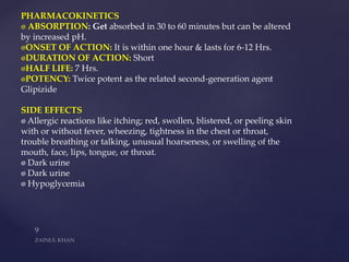 PHARMACOKINETICS
ABSORPTION: Get absorbed in 30 to 60 minutes but can be altered
by increased pH.
ONSET OF ACTION: It is within one hour & lasts for 6-12 Hrs.
DURATION OF ACTION: Short
HALF LIFE: 7 Hrs.
POTENCY: Twice potent as the related second-generation agent
Glipizide
SIDE EFFECTS
Allergic reactions like itching; red, swollen, blistered, or peeling skin
with or without fever, wheezing, tightness in the chest or throat,
trouble breathing or talking, unusual hoarseness, or swelling of the
mouth, face, lips, tongue, or throat.
Dark urine
Dark urine
Hypoglycemia
 