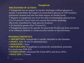 Nateglinide
MECHANISM OF ACTION:
• Nateglinide has no impact on insulin discharge without glucose or
maybe, it potentiates the impact of extracellular glucose on ATP sensitive
potassium channel and also has little impact on insulin levels.
• Impacts of nateglinide are most elevated at intermediate glucose level
(3 to 10 mmo1/L) and it does not expand the insulin discharge
effectively stimulated by high glucose fixations.
• (It should be greater than 15 mmo1/L)
• Nateglinide seems to be specific for pancreatic B-cells and does not seems
to be influence skeletal or cardiovascular muscle or thyroid tissue.
PHARMACOKINETICS
• ABSORPTION: Nateglinide is rapidly absorbed in the intestine.
• ONSET: After 30 min of administration.
• DURATION: 1 hour
• METABOLISM: Nateglinide is extensively metabolised, primarily
by cytochrome P450 2C9.
• ELIMINATION: eliminated By Urine (83%) and feces (10%).
• HALF LIFE: 1.5 hours
 