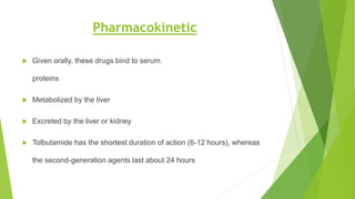 Pharmacokinetic
 Given orally, these drugs bind to serum
proteins
 Metabolized by the liver
 Excreted by the liver or kidney
 Tolbutamide has the shortest duration of action (6-12 hours), whereas
the second-generation agents last about 24 hours
 