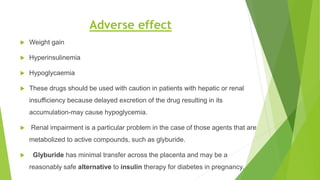 Adverse effect
 Weight gain
 Hyperinsulinemia
 Hypoglycaemia
 These drugs should be used with caution in patients with hepatic or renal
insufficiency because delayed excretion of the drug resulting in its
accumulation-may cause hypoglycemia.
 Renal impairment is a particular problem in the case of those agents that are
metabolized to active compounds, such as glyburide.
 Glyburide has minimal transfer across the placenta and may be a
reasonably safe alternative to insulin therapy for diabetes in pregnancy.
 