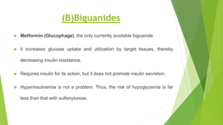 (B)Biguanides
 Metformin (Glucophage), the only currently available biguanide
 it increases glucose uptake and utilization by target tissues, thereby
decreasing insulin resistance.
 Requires insulin for its action, but it does not promote insulin secretion.
 Hyperinsulinemia is not a problem. Thus, the risk of hypoglycemia is far
less than that with sulfonylureas.
 