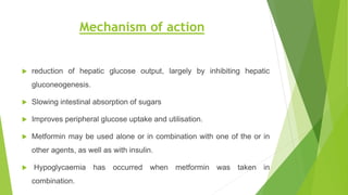 Mechanism of action
 reduction of hepatic glucose output, largely by inhibiting hepatic
gluconeogenesis.
 Slowing intestinal absorption of sugars
 Improves peripheral glucose uptake and utilisation.
 Metformin may be used alone or in combination with one of the or in
other agents, as well as with insulin.
 Hypoglycaemia has occurred when metformin was taken in
combination.
 
