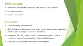 Pharmacokinetics:
 Metformin is well absorbed orally, and is not bound to serum proteins
 It is not metabolized
 Excretion is via urine.
Adverse effects:
 These are largely gastrointestinal.
 Contraindicated in diabetics with renal and/or hepatic disease, acute myocardial
infarction, severe infection, or diabetic ketoacidosis.
 It should be used with caution in patients greater than 80 years of age or in
those with a history of congestive heart failure or alcohol abuse.
 Long-term use may interfere with vitamin B12 absorption.
 