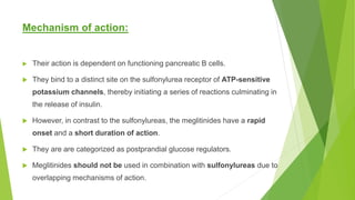 Mechanism of action:
 Their action is dependent on functioning pancreatic B cells.
 They bind to a distinct site on the sulfonylurea receptor of ATP-sensitive
potassium channels, thereby initiating a series of reactions culminating in
the release of insulin.
 However, in contrast to the sulfonylureas, the meglitinides have a rapid
onset and a short duration of action.
 They are are categorized as postprandial glucose regulators.
 Meglitinides should not be used in combination with sulfonylureas due to
overlapping mechanisms of action.
 
