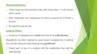 Pharmacokinetics:
 These drugs are well absorbed orally after being taken 1 to 30 minutes
before meals.
 Both meglitinides are metabolized to inactive products by CYP3A4 in
the liver.
 Excreted through the bile.
Adverse Effects:
 Incidence of hypoglycemia is lower than that of the sulfonylureas.
Repaglinide has been reported to cause severe hypoglycemia in patients
who are also taking the lipid-lowering drug gemfibrozil.
 Weight gain is less of a problem with the meglitinides than with the
sulfonylureas.
 