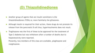 (D) Thiazolidinediones
 Another group of agents that are insulin sensitizers is the
thiazolidinediones (TZDs) or, more familiarly the glitazones.
 Although insulin is required for their action, these drugs do not promote its
release from the pancreatic B cell thus, hyperinsulinemia does not result.
 Troglitazone was the first of these to be approved for the treatment of
Type 2 diabetes but was withdrawn after a number of deaths due to
hepatotoxicity were reported.
Presently, two members of this class are available, pioglitazone and
rosiglitazone.
 