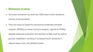  Mechanism of action:
 The exact mechanism by which the TZDs lower insulin resistance
remains to be elucidated
 They are known to target the peroxisome proliferator-activated
receptor- (PPARy)-a nuclear hormone receptor. Ligands for PPARy
regulate adipocyte production and secretion of fatty acids as well as
glucose metabolism, resulting in increased insulin sensitivity in
adipose tissue, liver, and skeletal muscle.
 
