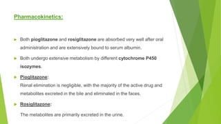 Pharmacokinetics:
 Both pioglitazone and rosiglitazone are absorbed very well after oral
administration and are extensively bound to serum albumin.
 Both undergo extensive metabolism by different cytochrome P450
isozymes.
 Pioglitazone:
Renal elimination is negligible, with the majority of the active drug and
metabolites excreted in the bile and eliminated in the faces.
 Rosiglitazone:
The metabolites are primarily excreted in the urine.
 