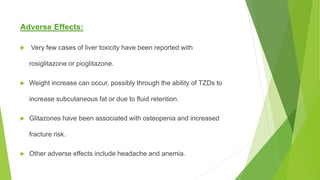 Adverse Effects:
 Very few cases of liver toxicity have been reported with
rosiglitazone or pioglitazone.
 Weight increase can occur, possibly through the ability of TZDs to
increase subcutaneous fat or due to fluid retention.
 Glitazones have been associated with osteopenia and increased
fracture risk.
 Other adverse effects include headache and anemia.
 