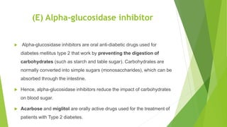 (E) Alpha-glucosidase inhibitor
 Alpha-glucosidase inhibitors are oral anti-diabetic drugs used for
diabetes mellitus type 2 that work by preventing the digestion of
carbohydrates (such as starch and table sugar). Carbohydrates are
normally converted into simple sugars (monosaccharides), which can be
absorbed through the intestine.
 Hence, alpha-glucosidase inhibitors reduce the impact of carbohydrates
on blood sugar.
 Acarbose and miglitol are orally active drugs used for the treatment of
patients with Type 2 diabetes.
 