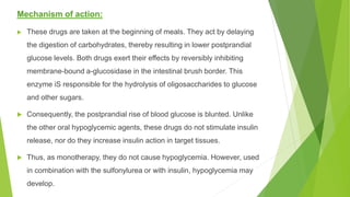 Mechanism of action:
 These drugs are taken at the beginning of meals. They act by delaying
the digestion of carbohydrates, thereby resulting in lower postprandial
glucose levels. Both drugs exert their effects by reversibly inhibiting
membrane-bound a-glucosidase in the intestinal brush border. This
enzyme iS responsible for the hydrolysis of oligosaccharides to glucose
and other sugars.
 Consequently, the postprandial rise of blood glucose is blunted. Unlike
the other oral hypoglycemic agents, these drugs do not stimulate insulin
release, nor do they increase insulin action in target tissues.
 Thus, as monotherapy, they do not cause hypoglycemia. However, used
in combination with the sulfonylurea or with insulin, hypoglycemia may
develop.
 