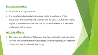 Pharmacokinetics:
 Acarbose is poorly absorbed.
 It is metabolized primarily by intestinal bacteria, and some of the
metabolites are absorbed and excreted into the urine. On the other hand,
miglitol is very well absorbed but has no systemic effects. It is excreted
unchanged by the kidney.
Adverse effects:
 The major side effects are flatulence, diarrhea, and abdominal cramping.
Patients with inflammatory bowel disease, colonic ulceration, or intestinal
obstruction should not use these drugs.
 