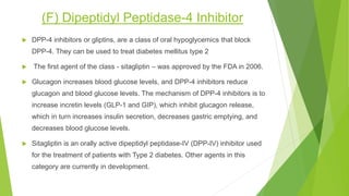 (F) Dipeptidyl Peptidase-4 Inhibitor
 DPP-4 inhibitors or gliptins, are a class of oral hypoglycemics that block
DPP-4. They can be used to treat diabetes mellitus type 2
 The first agent of the class - sitagliptin – was approved by the FDA in 2006.
 Glucagon increases blood glucose levels, and DPP-4 inhibitors reduce
glucagon and blood glucose levels. The mechanism of DPP-4 inhibitors is to
increase incretin levels (GLP-1 and GIP), which inhibit glucagon release,
which in turn increases insulin secretion, decreases gastric emptying, and
decreases blood glucose levels.
 Sitagliptin is an orally active dipeptidyl peptidase-IV (DPP-IV) inhibitor used
for the treatment of patients with Type 2 diabetes. Other agents in this
category are currently in development.
 