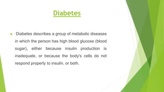 Diabetes
 Diabetes describes a group of metabolic diseases
in which the person has high blood glucose (blood
sugar), either because insulin production is
inadequate, or because the body's cells do not
respond properly to insulin, or both.
 