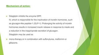 Mechanism of action:
 Sitagliptin inhibits the enzyme DPP,
IV, which is responsible for the inactivation of incretin hormones, such
as glucagon-like peptide-1 (GLP-1). Prolonging the activity of incretin
hormones results in increased insulin release in response to meals and
a reduction in the inappropriate secretion of glucagon.
Sitagliptin may be used as
 mono-therapy or in combination with sulfonylurea, metformin or
glitazone.
 