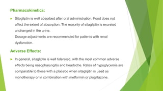 Pharmacokinetics:
 Sitagliptin is well absorbed after oral administration. Food does not
affect the extent of absorption. The majority of sitagliptin is excreted
unchanged in the urine.
Dosage adjustments are recommended for patients with renal
dysfunction.
Adverse Effects:
 In general, sitagliptin is well tolerated, with the most common adverse
effects being nasopharyngitis and headache. Rates of hypoglycemia are
comparable to those with a placebo when sitagliptin is used as
monotherapy or in combination with metformin or pioglitazone.
 
