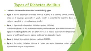 Types of Diabetes Mellitus
 Diabetes mellitus is divided into the following types :
 Type 1: Insulin-dependent diabetes mellitus (IDDM). It is formerly called Juvenile -
onset as it develops generally in youth. Insulin is essential to treat this type as
patients have little or no endogenous insulin.
 Type 2 : Non-insulin-dependent diabetes mellitus (NIDDM).
It is formerly called as adult-onset or maturity-onset diabetes as it develops in middle
ages or in elderly patients who are often obese. It is treated by dietary modification or
by use of oral hypoglycaemic agents and in certain cases by insulin.
 Type 3: Malnutrition-related diabetes mellitus (MRDM).
 Type 4: Secondary diabetes. It is due to certain pancreatic disease or certain genetic
syndrome or may be drug-induced.
 