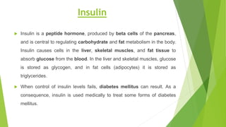 Insulin
 Insulin is a peptide hormone, produced by beta cells of the pancreas,
and is central to regulating carbohydrate and fat metabolism in the body.
Insulin causes cells in the liver, skeletal muscles, and fat tissue to
absorb glucose from the blood. In the liver and skeletal muscles, glucose
is stored as glycogen, and in fat cells (adipocytes) it is stored as
triglycerides.
 When control of insulin levels fails, diabetes mellitus can result. As a
consequence, insulin is used medically to treat some forms of diabetes
mellitus.
 