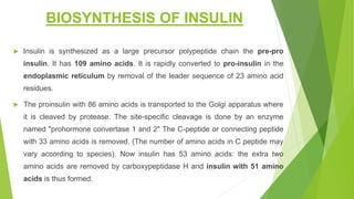 BIOSYNTHESIS OF INSULIN
 Insulin is synthesized as a large precursor polypeptide chain the pre-pro
insulin. It has 109 amino acids. It is rapidly converted to pro-insulin in the
endoplasmic reticulum by removal of the leader sequence of 23 amino acid
residues.
 The proinsulin with 86 amino acids is transported to the Golgi apparatus where
it is cleaved by protease. The site-specific cleavage is done by an enzyme
named "prohormone convertase 1 and 2" The C-peptide or connecting peptide
with 33 amino acids is removed. (The number of amino acids in C peptide may
vary according to species). Now insulin has 53 amino acids: the extra two
amino acids are removed by carboxypeptidase H and insulin with 51 amino
acids is thus formed.
 