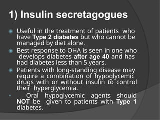 1) Insulin secretagogues
◉ Useful in the treatment of patients who
have Type 2 diabetes but who cannot be
managed by diet alone.
◉ Best response to OHA is seen in one who
develops diabetes after age 40 and has
had diabetes less than 5 years.
◉ Patients with long-standing disease may
require a combination of hypoglycemic
drugs with or without insulin to control
their hyperglycemia.
◉
Oral hypoglycemic agents should
NOT be given to patients with Type 1
diabetes.
 
