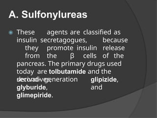 A. Sulfonylureas
glipizide,
and
◉ These agents are classified as
insulin secretagogues, because
they promote insulin release
from the β cells of the
pancreas. The primary drugs used
today are tolbutamide and the
second- generation
derivatives,
glyburide,
glimepiride.
 