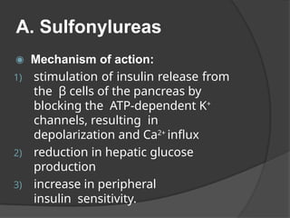 A. Sulfonylureas
◉ Mechanism of action:
1) stimulation of insulin release from
the β cells of the pancreas by
blocking the ATP-dependent K+
channels, resulting in
depolarization and Ca2+
influx
2) reduction in hepatic glucose
production
3) increase in peripheral
insulin sensitivity.
 