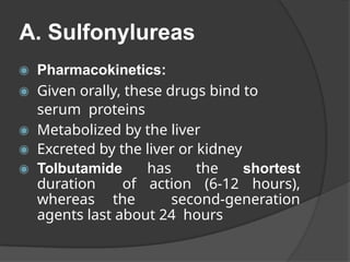 A. Sulfonylureas
◉ Pharmacokinetics:
◉ Given orally, these drugs bind to
serum proteins
◉ Metabolized by the liver
◉ Excreted by the liver or kidney
◉ Tolbutamide has the shortest
duration of action (6-12 hours),
whereas the second-generation
agents last about 24 hours
 