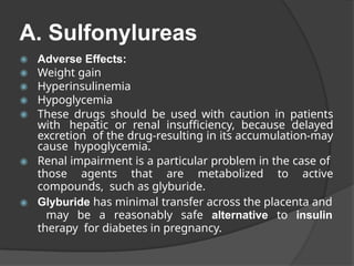 A. Sulfonylureas
◉ Adverse Effects:
◉ Weight gain
◉ Hyperinsulinemia
◉ Hypoglycemia
◉ These drugs should be used with caution in patients
with hepatic or renal insufficiency, because delayed
excretion of the drug-resulting in its accumulation-may
cause hypoglycemia.
◉ Renal impairment is a particular problem in the case of
those agents that are metabolized to active
compounds, such as glyburide.
◉ Glyburide has minimal transfer across the placenta and
may be a reasonably safe alternative to insulin
therapy for diabetes in pregnancy.
 