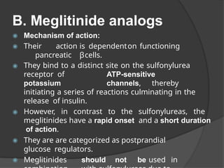 B. Meglitinide analogs
◉ Mechanism of action:
◉ Their action is dependenton functioning
pancreatic βcells.
◉ They bind to a distinct site on the sulfonylurea
receptor of ATP-sensitive
potassium channels, thereby
initiating a series of reactions culminating in the
release of insulin.
◉ However, in contrast to the sulfonylureas, the
meglitinides have a rapid onset and a short duration
of action.
◉ They are are categorized as postprandial
glucose regulators.
◉ Meglitinides should not be used in
 