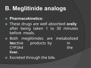 B. Meglitinide analogs
◉ Pharmacokinetics:
◉ These drugs are well absorbed orally
after being taken 1 to 30 minutes
before meals.
◉ Both meglitinides are metabolized
to in
the
inactive products by
CYP3A4
liver.
◉ Excreted through the bile.
 