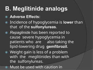 B. Meglitinide analogs
◉ Adverse Effects:
◉ Incidence of hypoglycemia is lower than
that of the sulfonylureas.
◉ Repaglinide has been reported to
cause severe hypoglycemia in
patients who are also taking the
lipid-lowering drug gemfibrozil.
◉ Weight gain is less of a problem
with the meglitinides than with
the sulfonylureas.
◉ Must be used with caution in
 